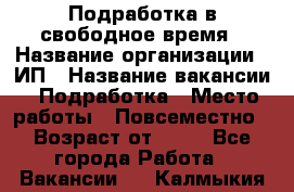 Подработка в свободное время › Название организации ­ ИП › Название вакансии ­ Подработка › Место работы ­ Повсеместно › Возраст от ­ 20 - Все города Работа » Вакансии   . Калмыкия респ.